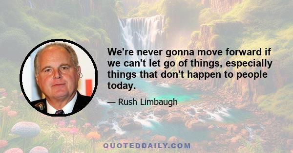 We're never gonna move forward if we can't let go of things, especially things that don't happen to people today.