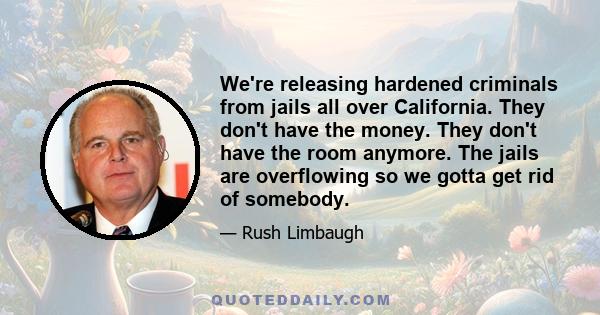 We're releasing hardened criminals from jails all over California. They don't have the money. They don't have the room anymore. The jails are overflowing so we gotta get rid of somebody.