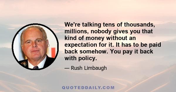 We're talking tens of thousands, millions, nobody gives you that kind of money without an expectation for it. It has to be paid back somehow. You pay it back with policy.