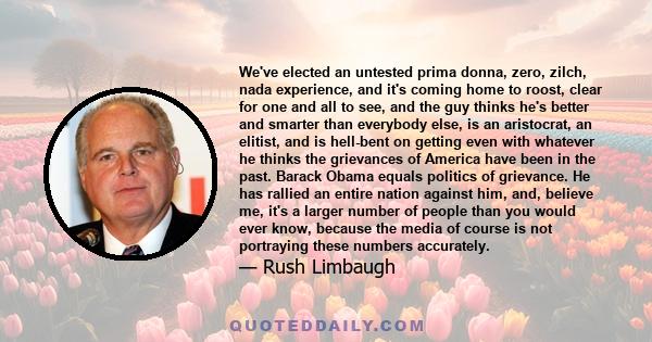 We've elected an untested prima donna, zero, zilch, nada experience, and it's coming home to roost, clear for one and all to see, and the guy thinks he's better and smarter than everybody else, is an aristocrat, an