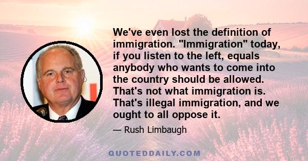 We've even lost the definition of immigration. Immigration today, if you listen to the left, equals anybody who wants to come into the country should be allowed. That's not what immigration is. That's illegal