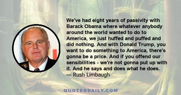 We've had eight years of passivity with Barack Obama where whatever anybody around the world wanted to do to America, we just huffed and puffed and did nothing. And with Donald Trump, you want to do something to