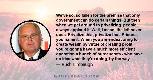 We've so, so fallen for the premise that only government can do certain things. But then when we get around to privatizing, people always applaud it. Well, I mean, the left never does. Privatize this; privatize that.