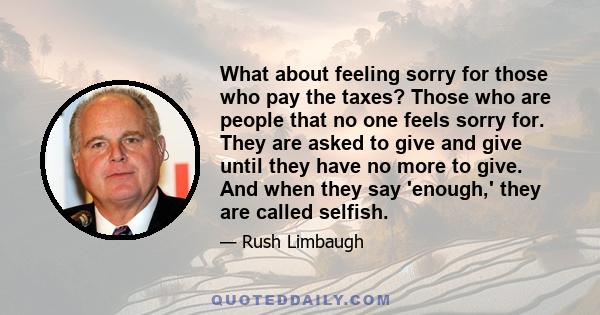 What about feeling sorry for those who pay the taxes? Those who are people that no one feels sorry for. They are asked to give and give until they have no more to give. And when they say 'enough,' they are called