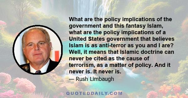 What are the policy implications of the government and this fantasy Islam, what are the policy implications of a United States government that believes Islam is as anti-terror as you and I are? Well, it means that