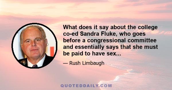 What does it say about the college co-ed Sandra Fluke, who goes before a congressional committee and essentially says that she must be paid to have sex...