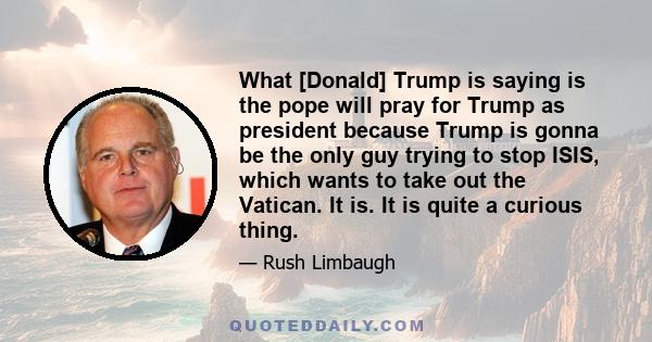 What [Donald] Trump is saying is the pope will pray for Trump as president because Trump is gonna be the only guy trying to stop ISIS, which wants to take out the Vatican. It is. It is quite a curious thing.