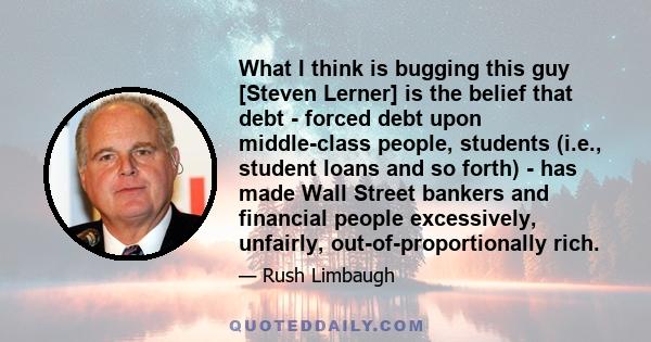 What I think is bugging this guy [Steven Lerner] is the belief that debt - forced debt upon middle-class people, students (i.e., student loans and so forth) - has made Wall Street bankers and financial people