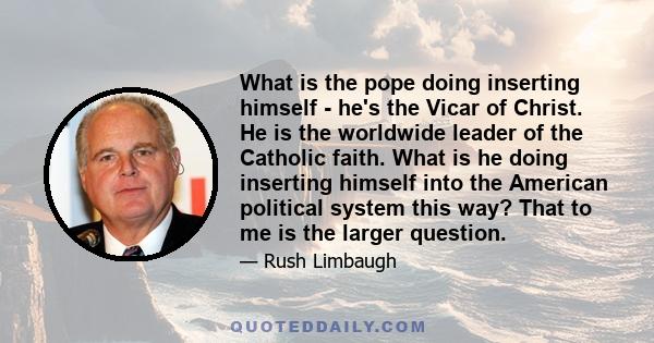 What is the pope doing inserting himself - he's the Vicar of Christ. He is the worldwide leader of the Catholic faith. What is he doing inserting himself into the American political system this way? That to me is the