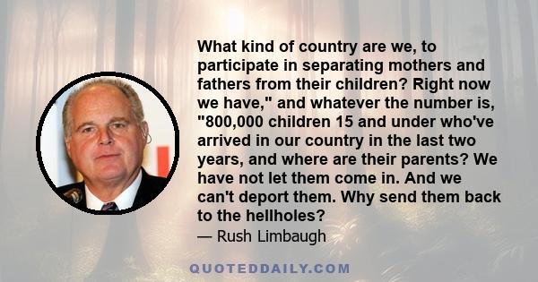 What kind of country are we, to participate in separating mothers and fathers from their children? Right now we have, and whatever the number is, 800,000 children 15 and under who've arrived in our country in the last