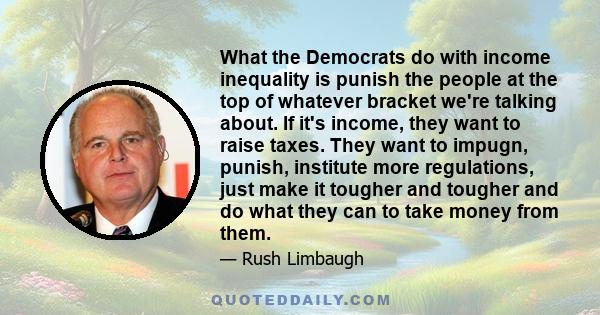 What the Democrats do with income inequality is punish the people at the top of whatever bracket we're talking about. If it's income, they want to raise taxes. They want to impugn, punish, institute more regulations,