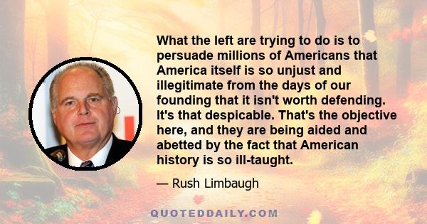 What the left are trying to do is to persuade millions of Americans that America itself is so unjust and illegitimate from the days of our founding that it isn't worth defending. It's that despicable. That's the