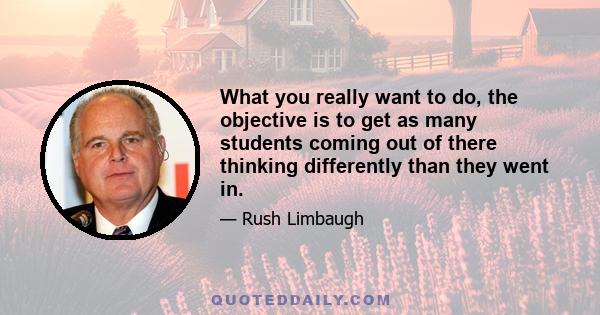 What you really want to do, the objective is to get as many students coming out of there thinking differently than they went in.