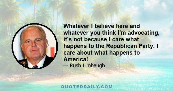 Whatever I believe here and whatever you think I'm advocating, it's not because I care what happens to the Republican Party. I care about what happens to America!