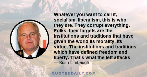 Whatever you want to call it, socialism, liberalism, this is who they are. They corrupt everything. Folks, their targets are the institutions and traditions that have given the world its morality, its virtue. The