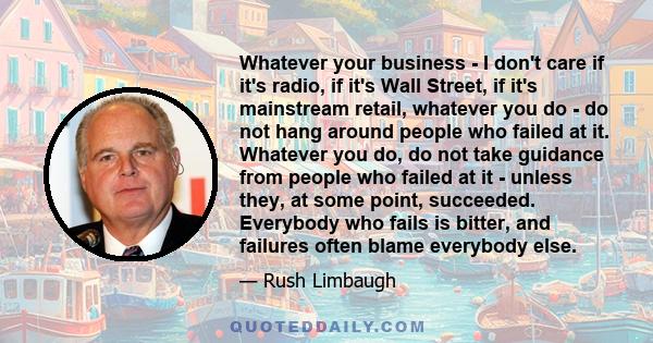 Whatever your business - I don't care if it's radio, if it's Wall Street, if it's mainstream retail, whatever you do - do not hang around people who failed at it. Whatever you do, do not take guidance from people who