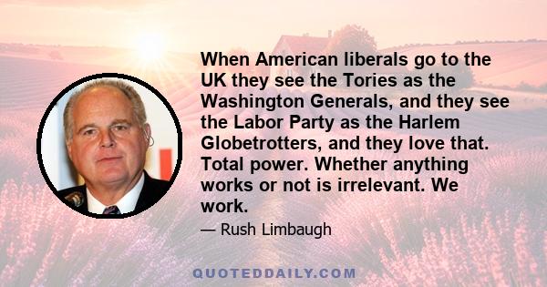 When American liberals go to the UK they see the Tories as the Washington Generals, and they see the Labor Party as the Harlem Globetrotters, and they love that. Total power. Whether anything works or not is irrelevant. 