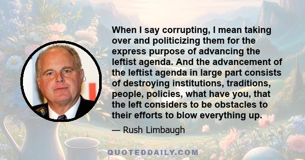 When I say corrupting, I mean taking over and politicizing them for the express purpose of advancing the leftist agenda. And the advancement of the leftist agenda in large part consists of destroying institutions,