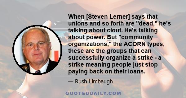 When [Steven Lerner] says that unions and so forth are dead, he's talking about clout. He's talking about power. But community organizations, the ACORN types, these are the groups that can successfully organize a strike 