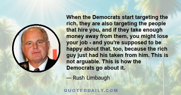 When the Democrats start targeting the rich, they are also targeting the people that hire you, and if they take enough money away from them, you might lose your job - and you're supposed to be happy about that, too,