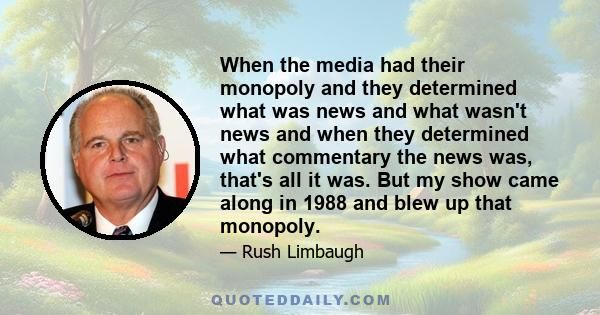 When the media had their monopoly and they determined what was news and what wasn't news and when they determined what commentary the news was, that's all it was. But my show came along in 1988 and blew up that monopoly.