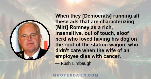 When they [Democrats] running all these ads that are characterizing [Mitt] Romney as a rich, insensitive, out of touch, aloof nerd who loved having his dog on the roof of the station wagon, who didn't care when the wife 