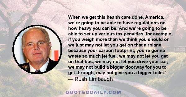 When we get this health care done, America, we're going to be able to have regulations on how heavy you can be. And we're going to be able to set up various tax penalties, for example, if you weigh more than we think