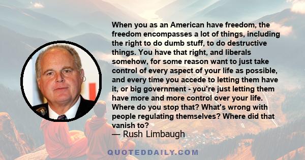 When you as an American have freedom, the freedom encompasses a lot of things, including the right to do dumb stuff, to do destructive things. You have that right, and liberals somehow, for some reason want to just take 