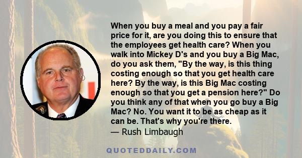 When you buy a meal and you pay a fair price for it, are you doing this to ensure that the employees get health care? When you walk into Mickey D's and you buy a Big Mac, do you ask them, By the way, is this thing