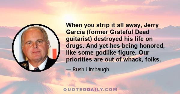 When you strip it all away, Jerry Garcia (former Grateful Dead guitarist) destroyed his life on drugs. And yet hes being honored, like some godlike figure. Our priorities are out of whack, folks.