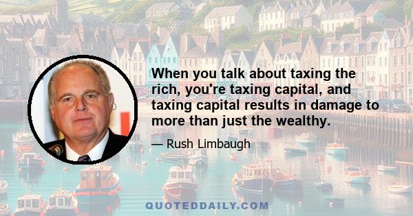 When you talk about taxing the rich, you're taxing capital, and taxing capital results in damage to more than just the wealthy.