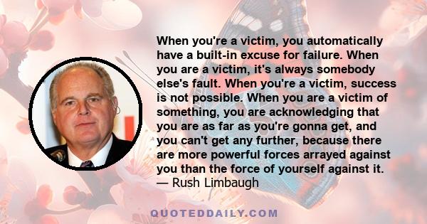 When you're a victim, you automatically have a built-in excuse for failure. When you are a victim, it's always somebody else's fault. When you're a victim, success is not possible. When you are a victim of something,