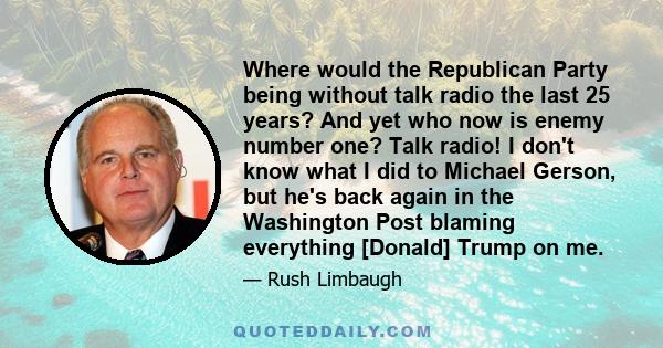 Where would the Republican Party being without talk radio the last 25 years? And yet who now is enemy number one? Talk radio! I don't know what I did to Michael Gerson, but he's back again in the Washington Post blaming 