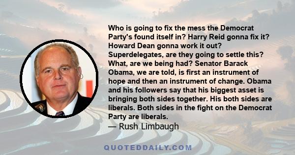 Who is going to fix the mess the Democrat Party's found itself in? Harry Reid gonna fix it? Howard Dean gonna work it out? Superdelegates, are they going to settle this? What, are we being had? Senator Barack Obama, we