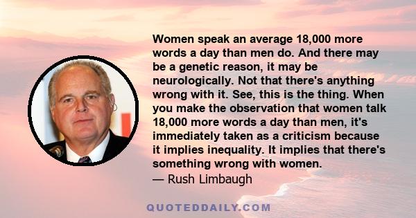 Women speak an average 18,000 more words a day than men do. And there may be a genetic reason, it may be neurologically. Not that there's anything wrong with it. See, this is the thing. When you make the observation