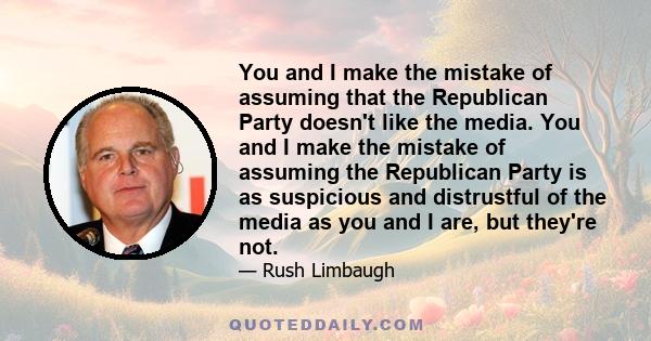 You and I make the mistake of assuming that the Republican Party doesn't like the media. You and I make the mistake of assuming the Republican Party is as suspicious and distrustful of the media as you and I are, but