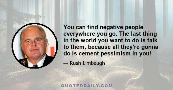 You can find negative people everywhere you go. The last thing in the world you want to do is talk to them, because all they're gonna do is cement pessimism in you!