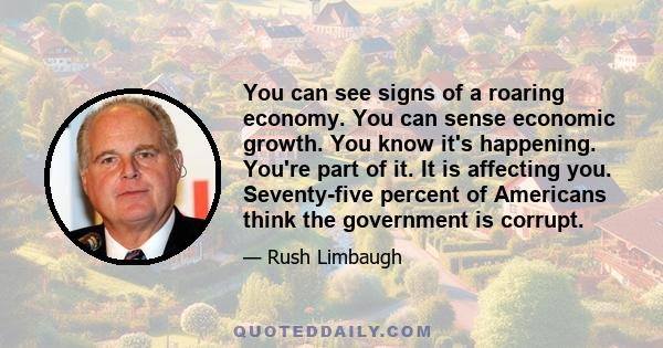 You can see signs of a roaring economy. You can sense economic growth. You know it's happening. You're part of it. It is affecting you. Seventy-five percent of Americans think the government is corrupt.