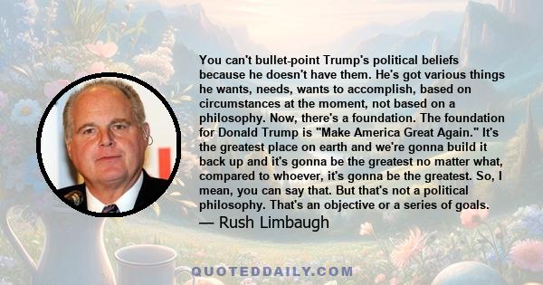 You can't bullet-point Trump's political beliefs because he doesn't have them. He's got various things he wants, needs, wants to accomplish, based on circumstances at the moment, not based on a philosophy. Now, there's