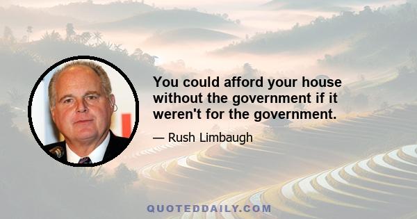 You could afford your house without the government if it weren't for the government.