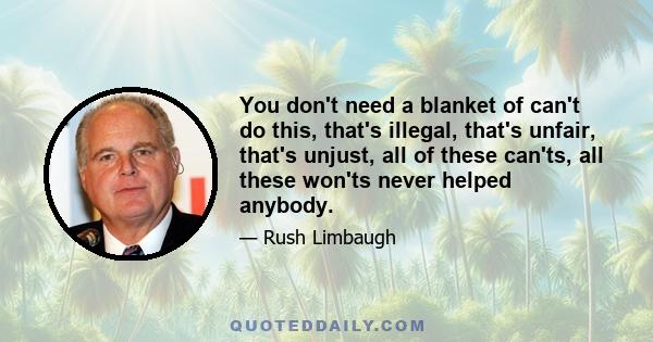 You don't need a blanket of can't do this, that's illegal, that's unfair, that's unjust, all of these can'ts, all these won'ts never helped anybody.