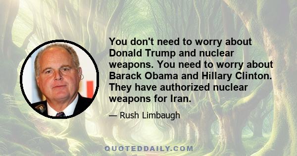 You don't need to worry about Donald Trump and nuclear weapons. You need to worry about Barack Obama and Hillary Clinton. They have authorized nuclear weapons for Iran.