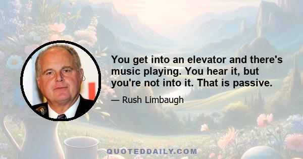 You get into an elevator and there's music playing. You hear it, but you're not into it. That is passive.