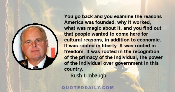 You go back and you examine the reasons America was founded, why it worked, what was magic about it, and you find out that people wanted to come here for cultural reasons, in addition to economic. It was rooted in