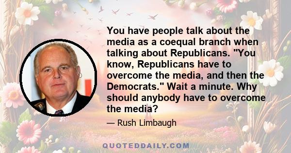 You have people talk about the media as a coequal branch when talking about Republicans. You know, Republicans have to overcome the media, and then the Democrats. Wait a minute. Why should anybody have to overcome the