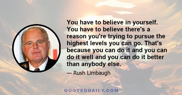 You have to believe in yourself. You have to believe there's a reason you're trying to pursue the highest levels you can go. That's because you can do it and you can do it well and you can do it better than anybody else.