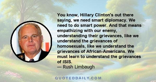 You know, Hillary Clinton's out there saying, we need smart diplomacy. We need to do smart power. And that means empathizing with our enemy, understanding their grievances, like we understand the grievances of