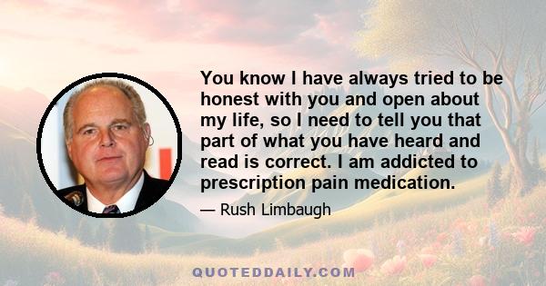 You know I have always tried to be honest with you and open about my life, so I need to tell you that part of what you have heard and read is correct. I am addicted to prescription pain medication.