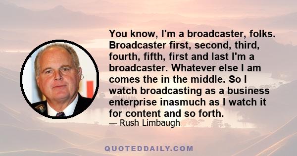 You know, I'm a broadcaster, folks. Broadcaster first, second, third, fourth, fifth, first and last I'm a broadcaster. Whatever else I am comes the in the middle. So I watch broadcasting as a business enterprise