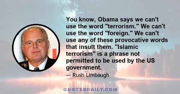 You know, Obama says we can't use the word terrorism. We can't use the word foreign. We can't use any of these provocative words that insult them. Islamic terrorism is a phrase not permitted to be used by the US